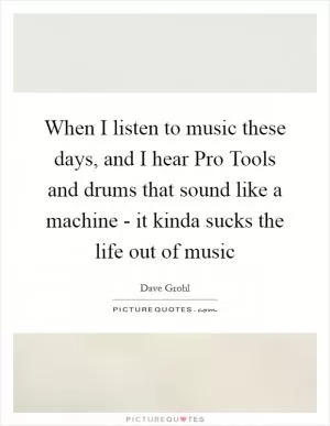 When I listen to music these days, and I hear Pro Tools and drums that sound like a machine - it kinda sucks the life out of music Picture Quote #1