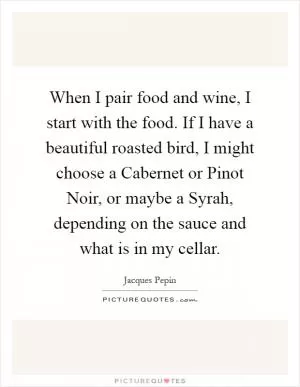 When I pair food and wine, I start with the food. If I have a beautiful roasted bird, I might choose a Cabernet or Pinot Noir, or maybe a Syrah, depending on the sauce and what is in my cellar Picture Quote #1