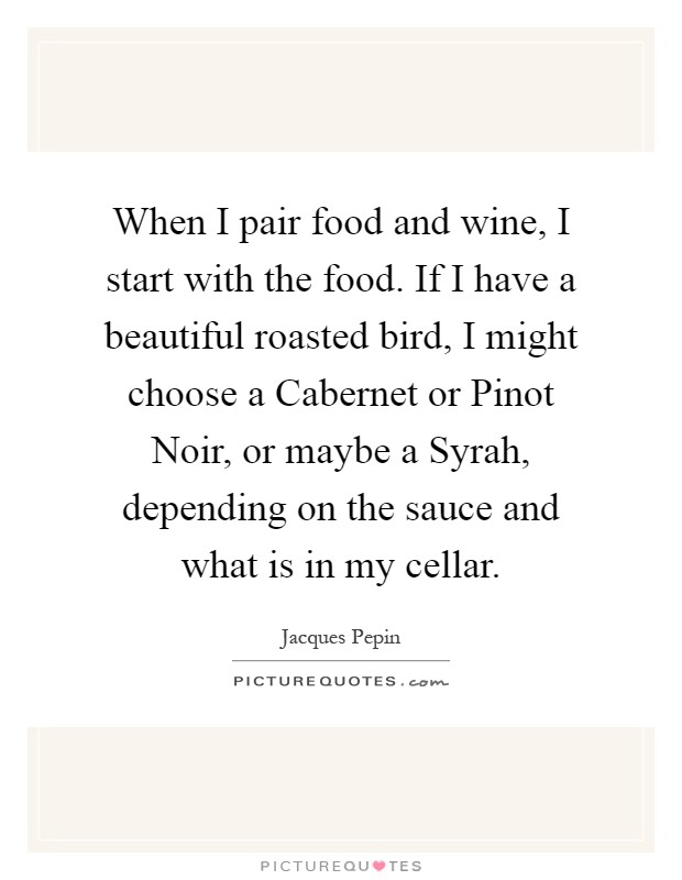 When I pair food and wine, I start with the food. If I have a beautiful roasted bird, I might choose a Cabernet or Pinot Noir, or maybe a Syrah, depending on the sauce and what is in my cellar Picture Quote #1