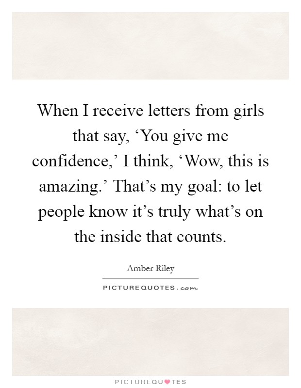 When I receive letters from girls that say, ‘You give me confidence,' I think, ‘Wow, this is amazing.' That's my goal: to let people know it's truly what's on the inside that counts Picture Quote #1