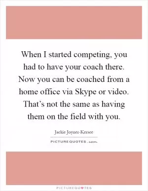 When I started competing, you had to have your coach there. Now you can be coached from a home office via Skype or video. That’s not the same as having them on the field with you Picture Quote #1