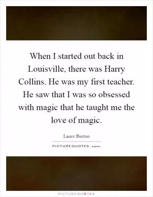 When I started out back in Louisville, there was Harry Collins. He was my first teacher. He saw that I was so obsessed with magic that he taught me the love of magic Picture Quote #1