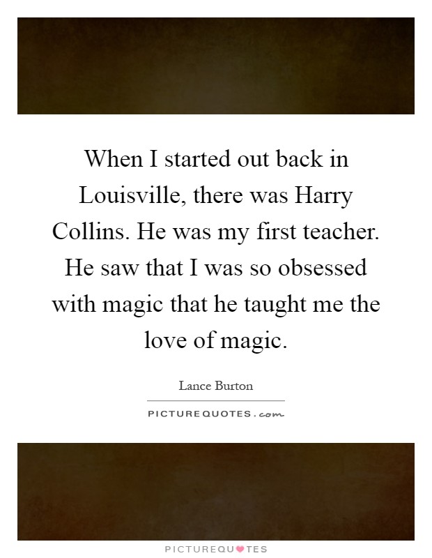 When I started out back in Louisville, there was Harry Collins. He was my first teacher. He saw that I was so obsessed with magic that he taught me the love of magic Picture Quote #1
