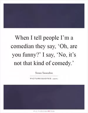 When I tell people I’m a comedian they say, ‘Oh, are you funny?’ I say, ‘No, it’s not that kind of comedy.’ Picture Quote #1