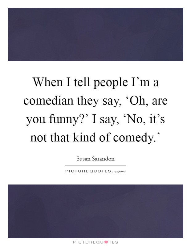 When I tell people I'm a comedian they say, ‘Oh, are you funny?' I say, ‘No, it's not that kind of comedy.' Picture Quote #1
