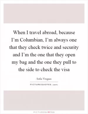 When I travel abroad, because I’m Columbian, I’m always one that they check twice and security and I’m the one that they open my bag and the one they pull to the side to check the visa Picture Quote #1