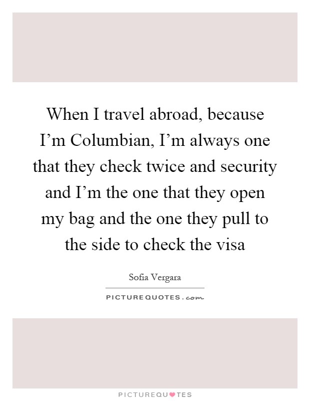 When I travel abroad, because I'm Columbian, I'm always one that they check twice and security and I'm the one that they open my bag and the one they pull to the side to check the visa Picture Quote #1