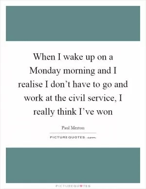 When I wake up on a Monday morning and I realise I don’t have to go and work at the civil service, I really think I’ve won Picture Quote #1