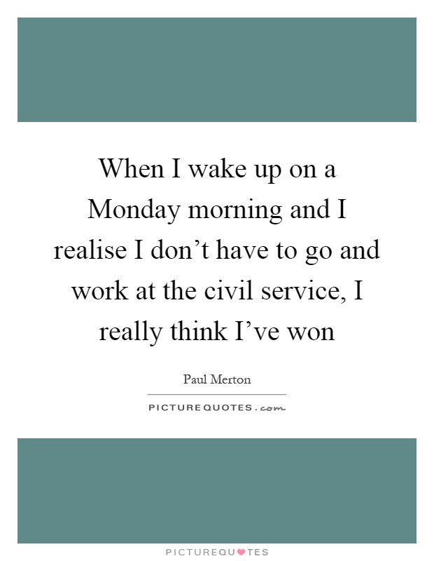 When I wake up on a Monday morning and I realise I don't have to go and work at the civil service, I really think I've won Picture Quote #1