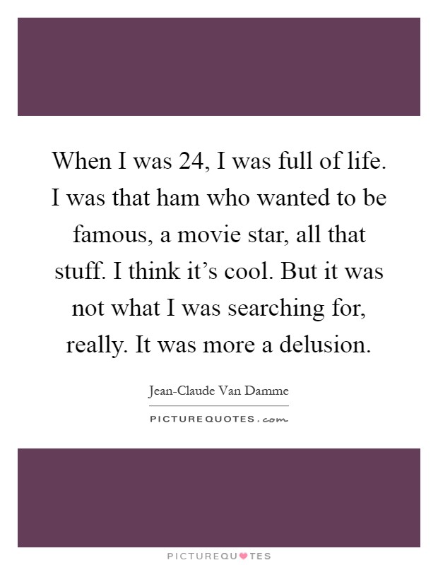 When I was 24, I was full of life. I was that ham who wanted to be famous, a movie star, all that stuff. I think it's cool. But it was not what I was searching for, really. It was more a delusion Picture Quote #1