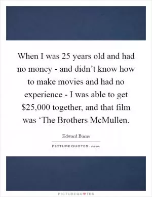 When I was 25 years old and had no money - and didn’t know how to make movies and had no experience - I was able to get $25,000 together, and that film was ‘The Brothers McMullen Picture Quote #1