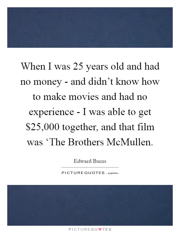 When I was 25 years old and had no money - and didn't know how to make movies and had no experience - I was able to get $25,000 together, and that film was ‘The Brothers McMullen Picture Quote #1