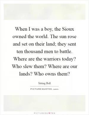 When I was a boy, the Sioux owned the world. The sun rose and set on their land; they sent ten thousand men to battle. Where are the warriors today? Who slew them? Where are our lands? Who owns them? Picture Quote #1