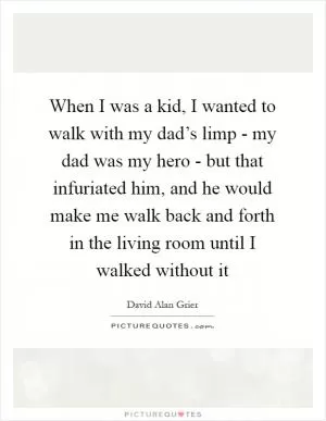 When I was a kid, I wanted to walk with my dad’s limp - my dad was my hero - but that infuriated him, and he would make me walk back and forth in the living room until I walked without it Picture Quote #1