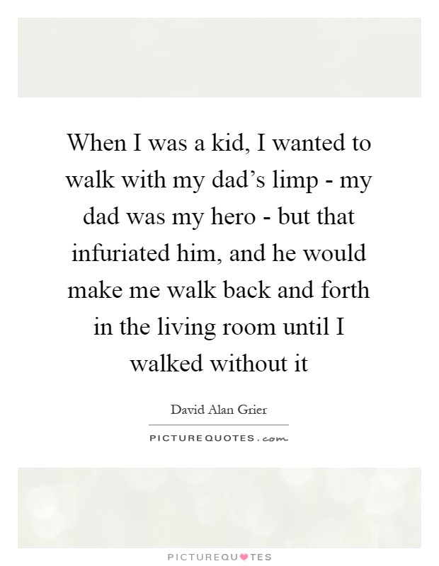 When I was a kid, I wanted to walk with my dad's limp - my dad was my hero - but that infuriated him, and he would make me walk back and forth in the living room until I walked without it Picture Quote #1