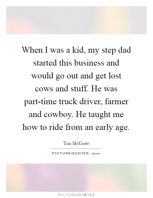 When I was a kid, my step dad started this business and would go out and get lost cows and stuff. He was part-time truck driver, farmer and cowboy. He taught me how to ride from an early age Picture Quote #1