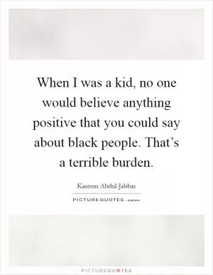 When I was a kid, no one would believe anything positive that you could say about black people. That’s a terrible burden Picture Quote #1