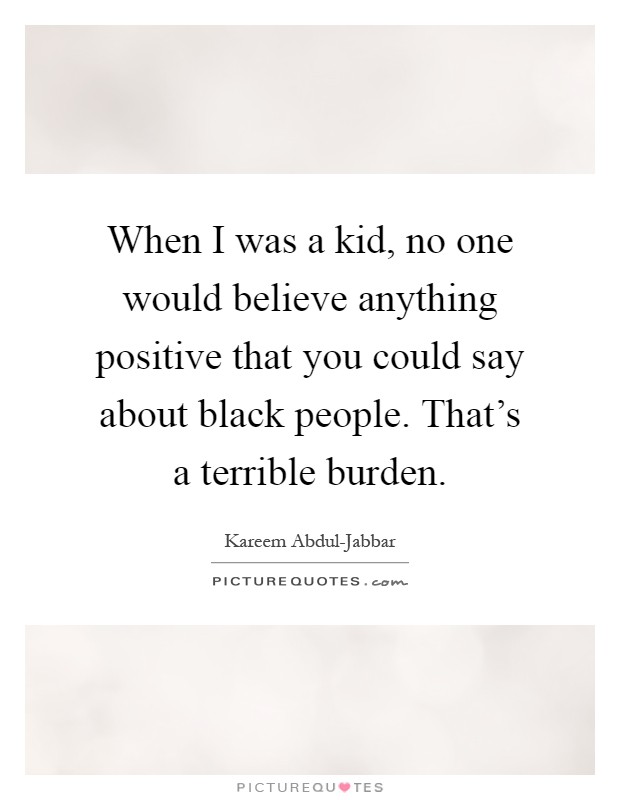 When I was a kid, no one would believe anything positive that you could say about black people. That's a terrible burden Picture Quote #1