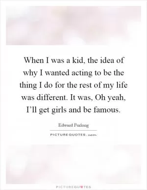 When I was a kid, the idea of why I wanted acting to be the thing I do for the rest of my life was different. It was, Oh yeah, I’ll get girls and be famous Picture Quote #1