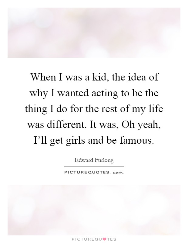 When I was a kid, the idea of why I wanted acting to be the thing I do for the rest of my life was different. It was, Oh yeah, I'll get girls and be famous Picture Quote #1
