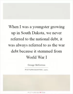 When I was a youngster growing up in South Dakota, we never referred to the national debt, it was always referred to as the war debt because it stemmed from World War I Picture Quote #1