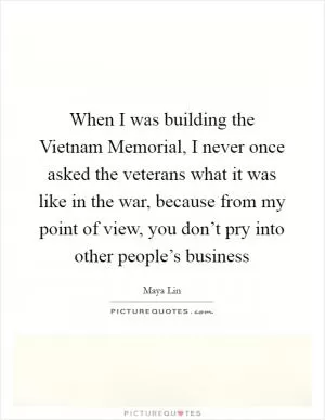 When I was building the Vietnam Memorial, I never once asked the veterans what it was like in the war, because from my point of view, you don’t pry into other people’s business Picture Quote #1