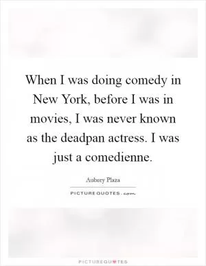 When I was doing comedy in New York, before I was in movies, I was never known as the deadpan actress. I was just a comedienne Picture Quote #1