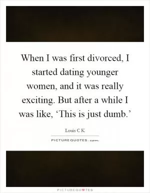 When I was first divorced, I started dating younger women, and it was really exciting. But after a while I was like, ‘This is just dumb.’ Picture Quote #1