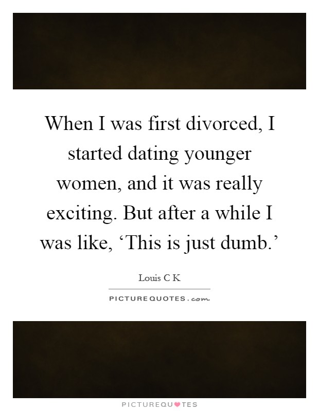 When I was first divorced, I started dating younger women, and it was really exciting. But after a while I was like, ‘This is just dumb.' Picture Quote #1