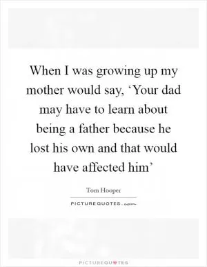 When I was growing up my mother would say, ‘Your dad may have to learn about being a father because he lost his own and that would have affected him’ Picture Quote #1