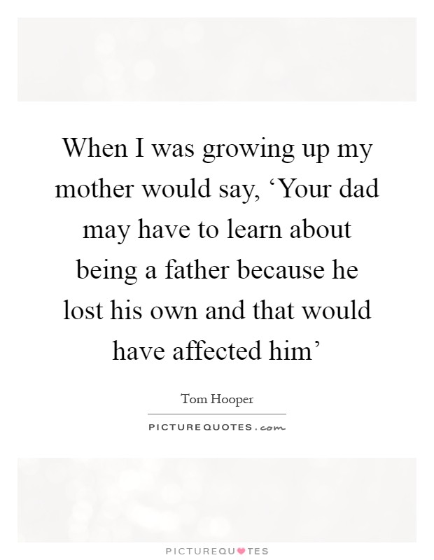 When I was growing up my mother would say, ‘Your dad may have to learn about being a father because he lost his own and that would have affected him' Picture Quote #1