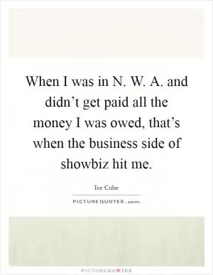 When I was in N. W. A. and didn’t get paid all the money I was owed, that’s when the business side of showbiz hit me Picture Quote #1