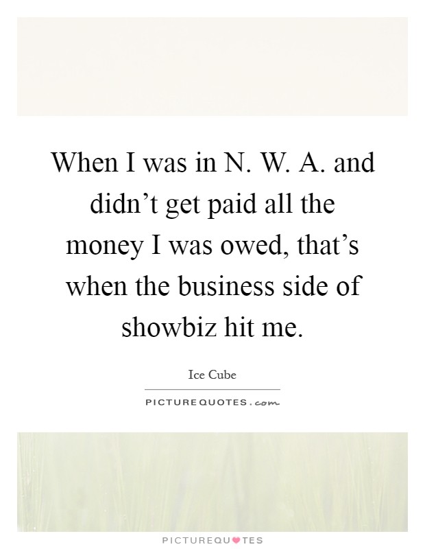 When I was in N. W. A. and didn't get paid all the money I was owed, that's when the business side of showbiz hit me Picture Quote #1