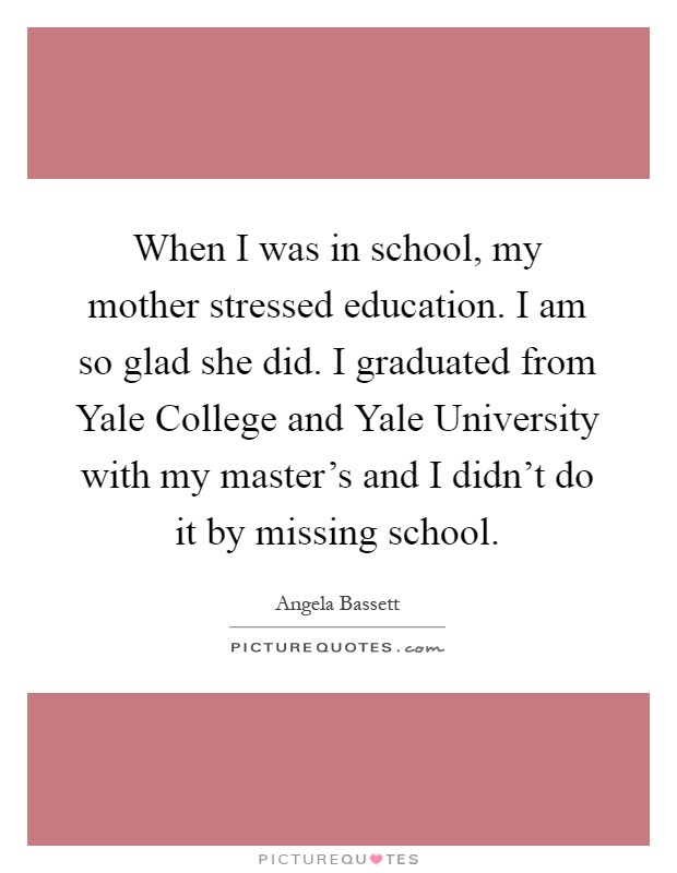 When I was in school, my mother stressed education. I am so glad she did. I graduated from Yale College and Yale University with my master's and I didn't do it by missing school Picture Quote #1