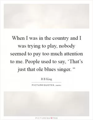 When I was in the country and I was trying to play, nobody seemed to pay too much attention to me. People used to say, ‘That’s just that ole blues singer. “ Picture Quote #1
