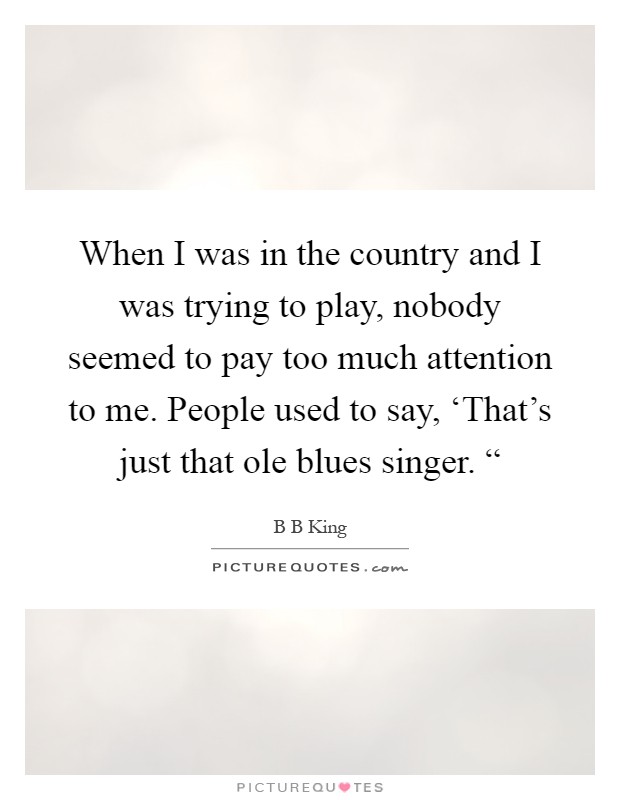 When I was in the country and I was trying to play, nobody seemed to pay too much attention to me. People used to say, ‘That's just that ole blues singer. “ Picture Quote #1
