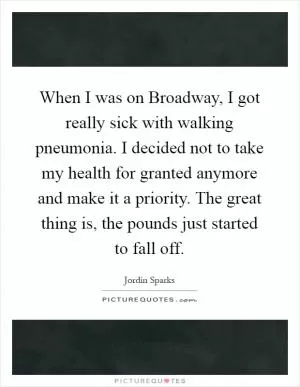 When I was on Broadway, I got really sick with walking pneumonia. I decided not to take my health for granted anymore and make it a priority. The great thing is, the pounds just started to fall off Picture Quote #1