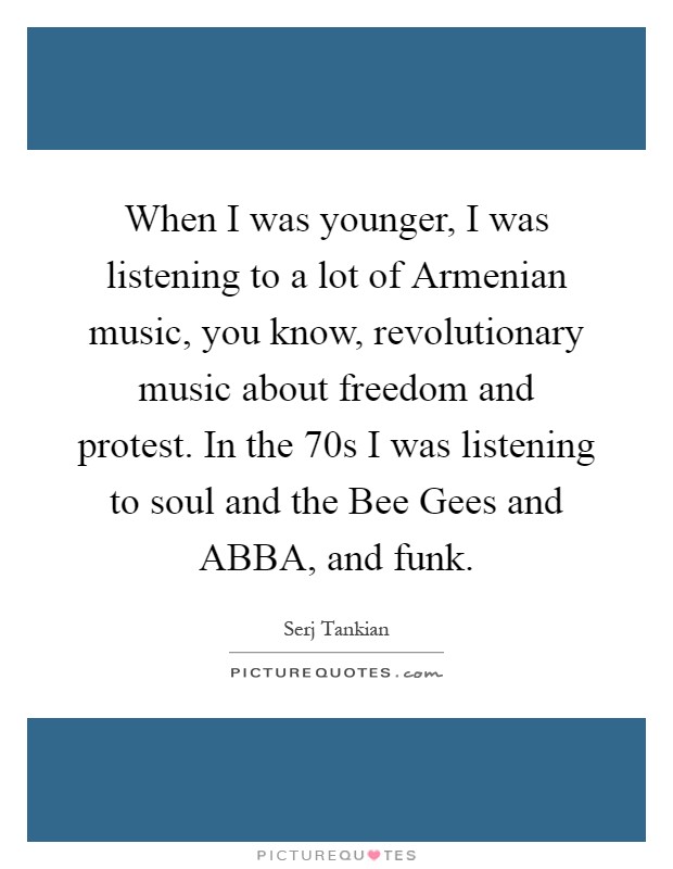 When I was younger, I was listening to a lot of Armenian music, you know, revolutionary music about freedom and protest. In the 70s I was listening to soul and the Bee Gees and ABBA, and funk Picture Quote #1