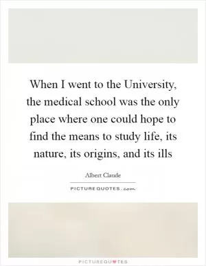 When I went to the University, the medical school was the only place where one could hope to find the means to study life, its nature, its origins, and its ills Picture Quote #1
