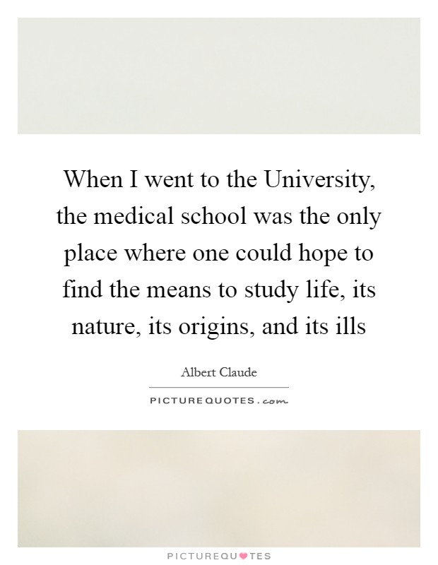 When I went to the University, the medical school was the only place where one could hope to find the means to study life, its nature, its origins, and its ills Picture Quote #1