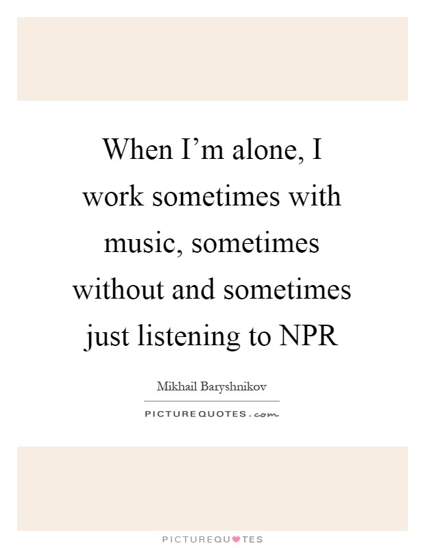 When I'm alone, I work sometimes with music, sometimes without and sometimes just listening to NPR Picture Quote #1