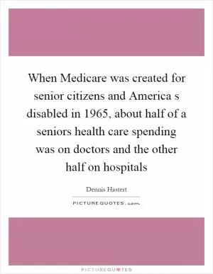 When Medicare was created for senior citizens and America s disabled in 1965, about half of a seniors health care spending was on doctors and the other half on hospitals Picture Quote #1