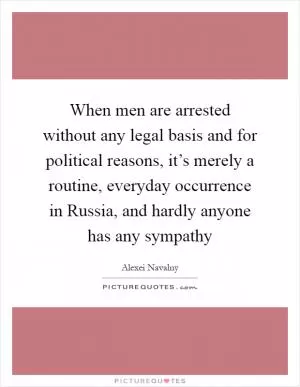 When men are arrested without any legal basis and for political reasons, it’s merely a routine, everyday occurrence in Russia, and hardly anyone has any sympathy Picture Quote #1