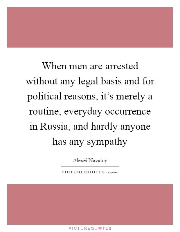 When men are arrested without any legal basis and for political reasons, it's merely a routine, everyday occurrence in Russia, and hardly anyone has any sympathy Picture Quote #1