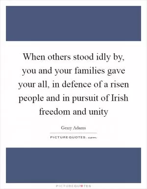 When others stood idly by, you and your families gave your all, in defence of a risen people and in pursuit of Irish freedom and unity Picture Quote #1