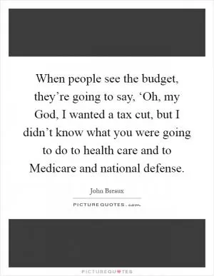 When people see the budget, they’re going to say, ‘Oh, my God, I wanted a tax cut, but I didn’t know what you were going to do to health care and to Medicare and national defense Picture Quote #1