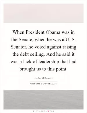 When President Obama was in the Senate, when he was a U. S. Senator, he voted against raising the debt ceiling. And he said it was a lack of leadership that had brought us to this point Picture Quote #1