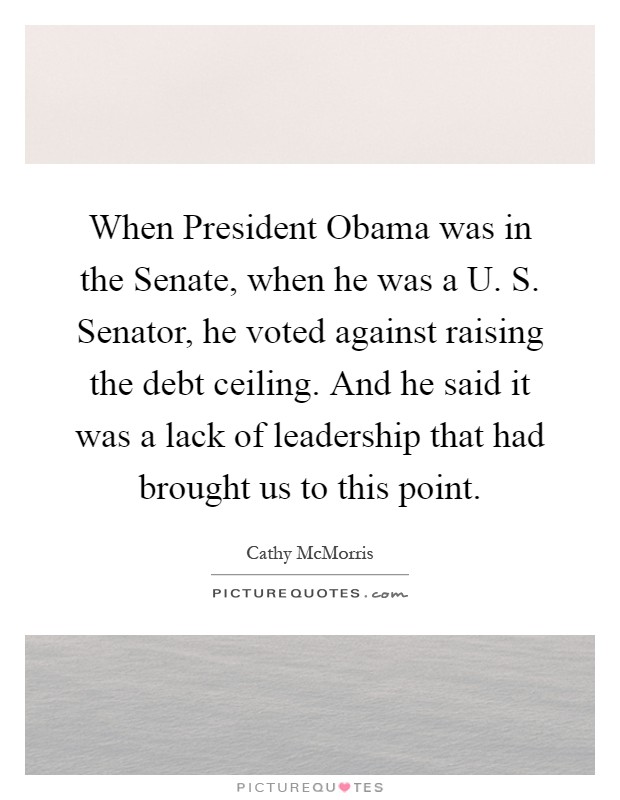 When President Obama was in the Senate, when he was a U. S. Senator, he voted against raising the debt ceiling. And he said it was a lack of leadership that had brought us to this point Picture Quote #1