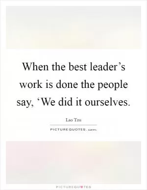 When the best leader’s work is done the people say, ‘We did it ourselves Picture Quote #1