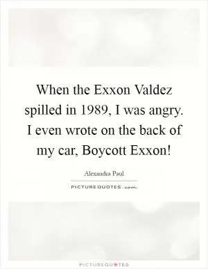 When the Exxon Valdez spilled in 1989, I was angry. I even wrote on the back of my car, Boycott Exxon! Picture Quote #1